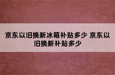 京东以旧换新冰箱补贴多少 京东以旧换新补贴多少